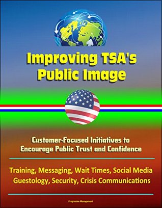 Read Online Improving TSA's Public Image: Customer-Focused Initiatives to Encourage Public Trust and Confidence - Training, Messaging, Wait Times, Social Media, Guestology, Security, Crisis Communications - U.S. Government file in ePub
