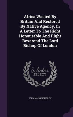 Read Africa Wasted by Britain and Restored by Native Agency, in a Letter to the Right Honourable and Right Reverend the Lord Bishop of London - John McCannon Trew file in ePub
