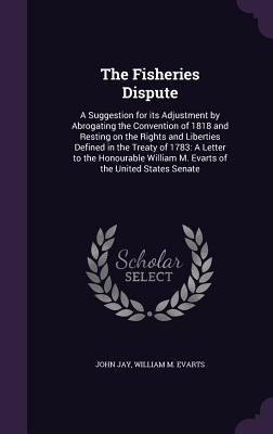 Read Online The Fisheries Dispute: A Suggestion for Its Adjustment by Abrogating the Convention of 1818 and Resting on the Rights and Liberties Defined in the Treaty of 1783: A Letter to the Honourable William M. Evarts of the United States Senate - John Jay file in PDF