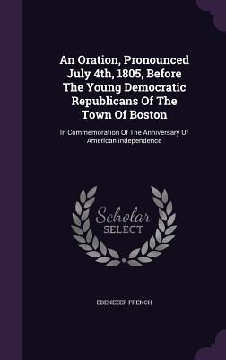 Download An Oration, Pronounced July 4th, 1805, Before the Young Democratic Republicans of the Town of Boston: In Commemoration of the Anniversary of American Independence - Ebenezer French file in PDF