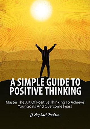 Read Online A Simple Guide to Positive Thinking: Master the Art of Positive Thinking to Achieve Your Goals and Overcome Fears - El Raphael Hudson | PDF