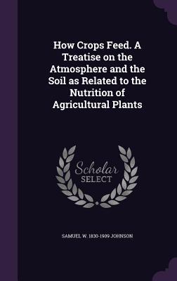 Read Online How Crops Feed. a Treatise on the Atmosphere and the Soil as Related to the Nutrition of Agricultural Plants - Samuel William Johnson | PDF