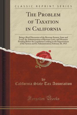 Full Download The Problem of Taxation in California: Being a Brief Discussion of the Revenue System, State and Local, the Administration of Revenue Laws, and Measures Pending Before the Legislature Looking to the Improvement of the System and Its Administration; Februa - California State Tax Association file in PDF