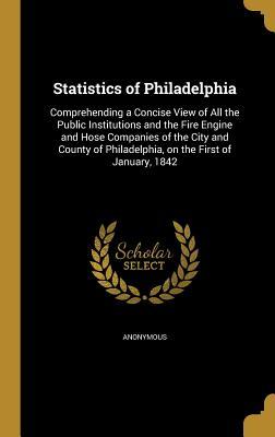 Read Statistics of Philadelphia: Comprehending a Concise View of All the Public Institutions and the Fire Engine and Hose Companies of the City and County of Philadelphia, on the First of January, 1842 - Anonymous file in PDF