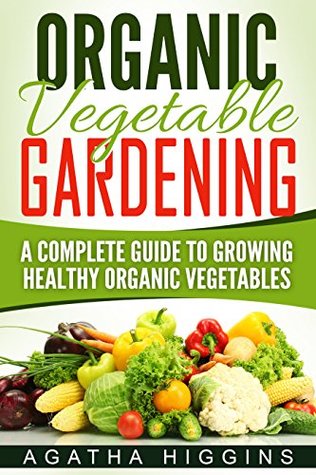 Read Online Organic Vegetable Gardening: A Complete Guide To Growing Healthy Organic Vegetables - Agatha Higgins | PDF