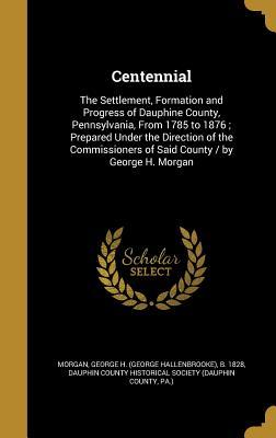 Read Online Centennial: The Settlement, Formation and Progress of Dauphine County, Pennsylvania, from 1785 to 1876; Prepared Under the Direction of the Commissioners of Said County / By George H. Morgan - George H. Morgan file in PDF