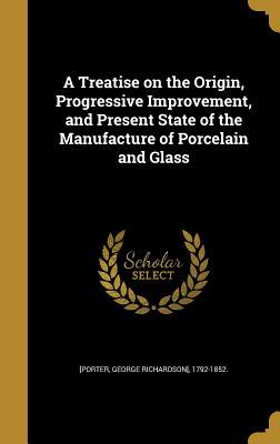 Full Download A Treatise on the Origin, Progressive Improvement, and Present State of the Manufacture of Porcelain and Glass - George Richardson] 1792-1852 [Porter file in PDF