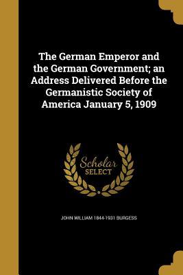 Read Online The German Emperor and the German Government; An Address Delivered Before the Germanistic Society of America January 5, 1909 - John William 1844-1931 Burgess | ePub