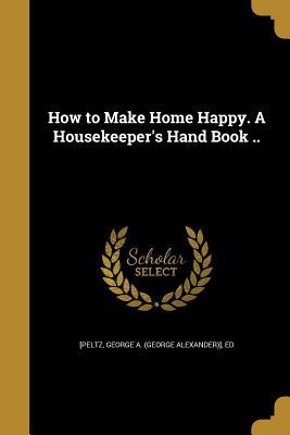Download How to Make Home Happy. a Housekeeper's Hand Book .. - George a (George Alexander)] E [Peltz file in PDF