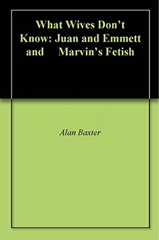 Read Online What Wives Don't Know: Juan and Emmett and Marvin's Fetish - Alan Baxter | PDF