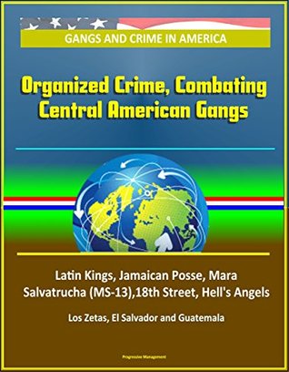 Read Online Gangs and Crime in America: Organized Crime, Combating Central American Gangs, Latin Kings, Jamaican Posse, Mara Salvatrucha (MS-13),18th Street, Hell's Angels, Los Zetas, El Salvador and Guatemala - U.S. Government | PDF