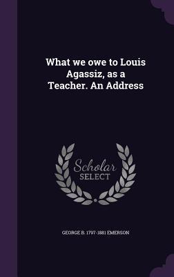 Read Online What We Owe to Louis Agassiz, as a Teacher. an Address - George B. Emerson file in PDF