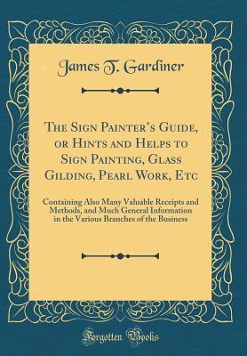 Download The Sign Painter's Guide, or Hints and Helps to Sign Painting, Glass Gilding, Pearl Work, Etc: Containing Also Many Valuable Receipts and Methods, and Much General Information in the Various Branches of the Business (Classic Reprint) - James T. Gardiner | ePub