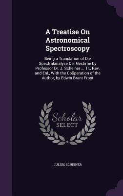 Read Online A Treatise on Astronomical Spectroscopy: Being a Translation of Die Spectralanalyse Der Gestirne by Professor Dr. J. Scheiner  Tr., REV. and Enl., with the Cooperation of the Author, by Edwin Brant Frost - Julius Scheiner | PDF