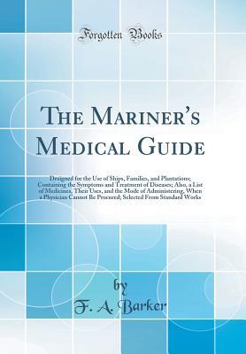Read Online The Mariner's Medical Guide: Designed for the Use of Ships, Families, and Plantations; Containing the Symptoms and Treatment of Diseases; Also, a List of Medicines, Their Uses, and the Mode of Administering, When a Physician Cannot Be Procured; Selected F - F.A. Barker | PDF