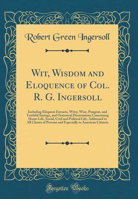Download Wit, Wisdom and Eloquence of Col. R. G. Ingersoll: Including Eloquent Extracts, Witty, Wise, Pungent, and Truthful Sayings, and Oratorical Dissertations Concerning Home Life, Social, Civil and Political Life, Addressed to All Classes of Persons and Especi - Robert G. Ingersoll | PDF
