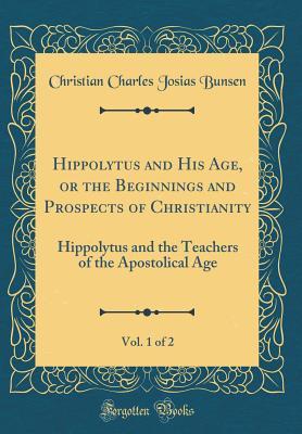 Full Download Hippolytus and His Age, or the Beginnings and Prospects of Christianity, Vol. 1 of 2: Hippolytus and the Teachers of the Apostolical Age (Classic Reprint) - Christian Charles Josias von Bunsen | PDF