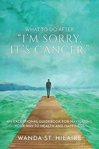 Read Online What To Do After I'm sorry, it's cancer.: An Exceptional Guidebook for Navigating Your Way to Health and Happiness - Wanda St. Hilaire | PDF