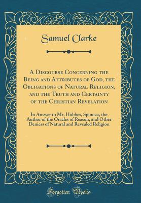 Read A Discourse Concerning the Being and Attributes of God, the Obligations of Natural Religion, and the Truth and Certainty of the Christian Revelation: In Answer to Mr. Hobbes, Spinoza, the Author of the Oracles of Reason, and Other Deniers of Natural and R - Samuel Clarke file in PDF