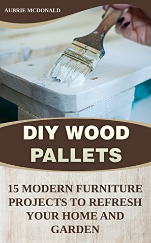 Read Online DIY Wood Pallets: 15 Modern Furniture Projects to Refresh Your Home And Garden - Aubrie McDonald file in PDF