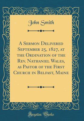 Read Online A Sermon Delivered September 25, 1827, at the Ordination of the Rev. Nathaniel Wales, as Pastor of the First Church in Belfast, Maine (Classic Reprint) - John Smith | PDF