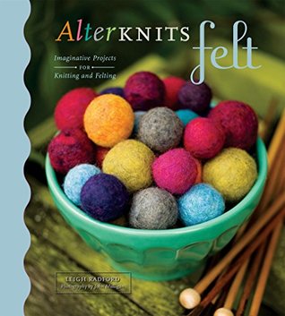 Read Online AlterKnits Felt: Imaginative Projects for Knitting & Felting - Leigh Radford | PDF