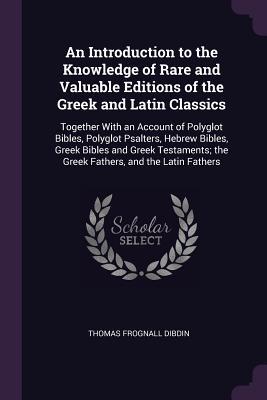 Download An Introduction to the Knowledge of Rare and Valuable Editions of the Greek and Latin Classics: Together with an Account of Polyglot Bibles, Polyglot Psalters, Hebrew Bibles, Greek Bibles and Greek Testaments; The Greek Fathers, and the Latin Fathers - Thomas Frognall Dibdin | ePub