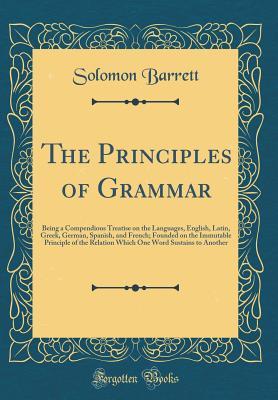 Read Online The Principles of Grammar: Being a Compendious Treatise on the Languages, English, Latin, Greek, German, Spanish, and French; Founded on the Immutable Principle of the Relation Which One Word Sustains to Another (Classic Reprint) - Solomon Barrett Jr. file in PDF