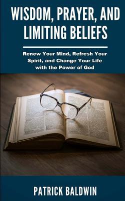 Full Download Wisdom, Prayer, and Limiting Beliefs: Renew Your Mind, Refresh Your Spirit, and Change Your Life with the Power of God - Patrick Baldwin | ePub