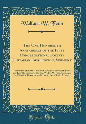 Full Download The One Hundredth Anniversary of the First Congregational Society Unitarian, Burlington, Vermont: January the Thirtieth to February the First Nineteen Hundred and Ten; The Sermon by the Rev. Wallace W. Fenn, D. D. and the Historical Discourse by the Pasto - Wallace W Fenn | PDF