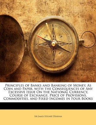 Full Download Principles of Banks and Banking of Money, as Coin and Paper, with the Consequences of Any Excessive Issue on the National Currency, Course of Exchange, Price of Provisions, Commodities, and Fixed Incomes in Four Books - James Steuart Denham file in ePub