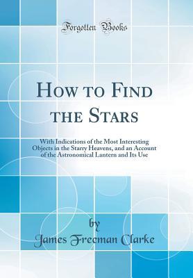 Read Online How to Find the Stars: With Indications of the Most Interesting Objects in the Starry Heavens, and an Account of the Astronomical Lantern and Its Use (Classic Reprint) - James Freeman Clarke | PDF