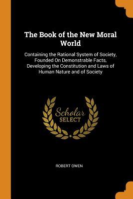 Read Online The Book of the New Moral World: Containing the Rational System of Society, Founded on Demonstrable Facts, Developing the Constitution and Laws of Human Nature and of Society - Robert Owen | ePub