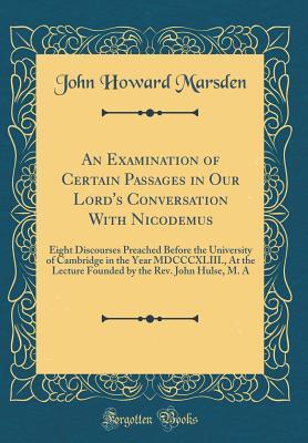 Download An Examination of Certain Passages in Our Lord's Conversation with Nicodemus: Eight Discourses Preached Before the University of Cambridge in the Year MDCCCXLIII., at the Lecture Founded by the Rev. John Hulse, M. a (Classic Reprint) - John Howard Marsden file in PDF