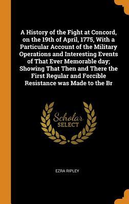 Read Online A History of the Fight at Concord, on the 19th of April, 1775, with a Particular Account of the Military Operations and Interesting Events of That Ever Memorable Day; Showing That Then and There the First Regular and Forcible Resistance Was Made to the Br - Ezra Ripley file in ePub