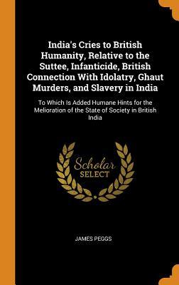 Read India's Cries to British Humanity, Relative to the Suttee, Infanticide, British Connection with Idolatry, Ghaut Murders, and Slavery in India: To Which Is Added Humane Hints for the Melioration of the State of Society in British India - James Peggs file in ePub