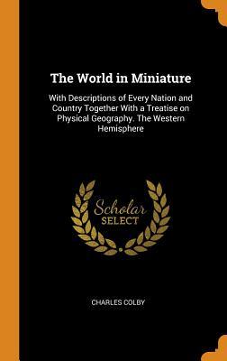 Read Online The World in Miniature: With Descriptions of Every Nation and Country Together with a Treatise on Physical Geography. the Western Hemisphere - Charles Colby file in PDF