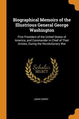 Read Online Biographical Memoirs of the Illustrious General George Washington: First President of the United States of America, and Commander in Chief of Their Armies, During the Revolutionary War - John Corry file in PDF