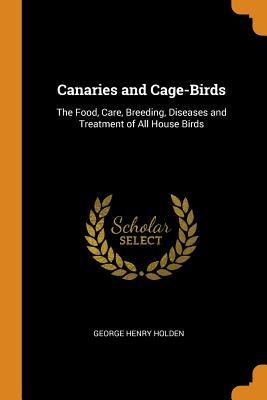 Download Canaries and Cage-Birds: The Food, Care, Breeding, Diseases and Treatment of All House Birds - George Henry Holden file in PDF