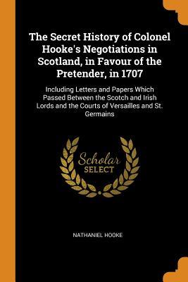 Read Online The Secret History of Colonel Hooke's Negotiations in Scotland, in Favour of the Pretender, in 1707: Including Letters and Papers Which Passed Between the Scotch and Irish Lords and the Courts of Versailles and St. Germains - Nathaniel Hooke | ePub