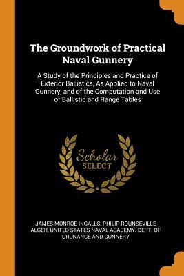 Read Online The Groundwork of Practical Naval Gunnery: A Study of the Principles and Practice of Exterior Ballistics, as Applied to Naval Gunnery, and of the Computation and Use of Ballistic and Range Tables - James Monroe Ingalls | ePub