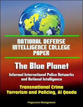 Read Online National Defense Intelligence College Paper: The Blue Planet - Informal International Police Networks and National Intelligence - Transnational Crime, Terrorism and Policing, Al Qaeda - U.S. Government file in PDF