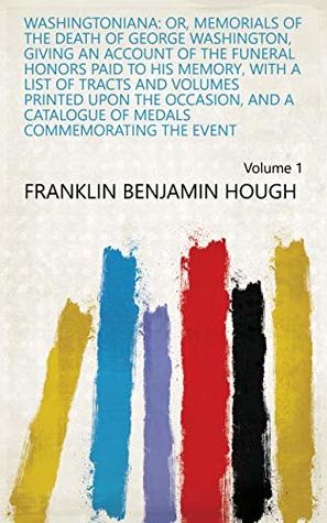Read Online Washingtoniana: Or, Memorials of the Death of George Washington, Giving an Account of the Funeral Honors Paid to His Memory, with a List of Tracts and of Medals Commemorating the Event Volume 1 - Franklin Benjamin Hough file in PDF