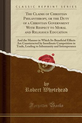 Read The Claims of Christian Philanthropy, or the Duty of a Christian Government with Respect to Moral and Religious Education: And the Manner in Which Its Beneficial Effects Are Counteracted by Inordinate Competition in Trade, Leading to Inhumanity and Intemp - Robert Whytehead file in PDF