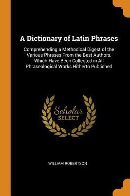 Download A Dictionary of Latin Phrases: Comprehending a Methodical Digest of the Various Phrases from the Best Authors, Which Have Been Collected in All Phraseological Works Hitherto Published - William Robertson | PDF