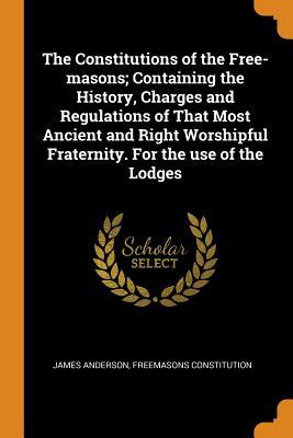 Read Online The Constitutions of the Free-Masons; Containing the History, Charges and Regulations of That Most Ancient and Right Worshipful Fraternity. for the Use of the Lodges - James Anderson | PDF