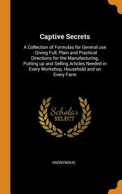 Full Download Captive Secrets: A Collection of Formulas for General Use: Giving Full, Plain and Practical Directions for the Manufacturing, Putting Up and Selling Articles Needed in Every Workshop, Household and on Every Farm - Anonymous file in PDF
