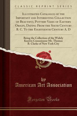 Download Illustrated Catalogue of the Important and Interesting Collection of Beautiful Pottery Vases of Eastern Origin, Dating from the Sixth Century B. C. to the Eighteenth Century A. D: Being the Collection of the Widely Known Connoisseur Mr. Thomas B. Clarke O - American Art Association file in ePub