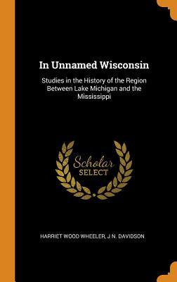 Download In Unnamed Wisconsin: Studies in the History of the Region Between Lake Michigan and the Mississippi - Harriet Wood Wheeler | PDF