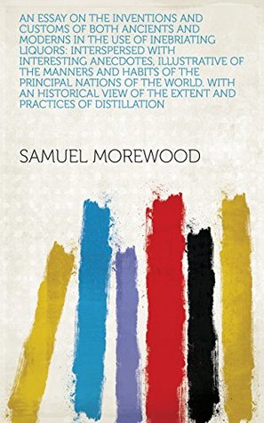 Download An Essay on the Inventions and Customs of Both Ancients and Moderns in the Use of Inebriating Liquors: Interspersed with Interesting Anecdotes, Illustrative  of the Extent and Practices of Distillation - Samuel Morewood file in PDF